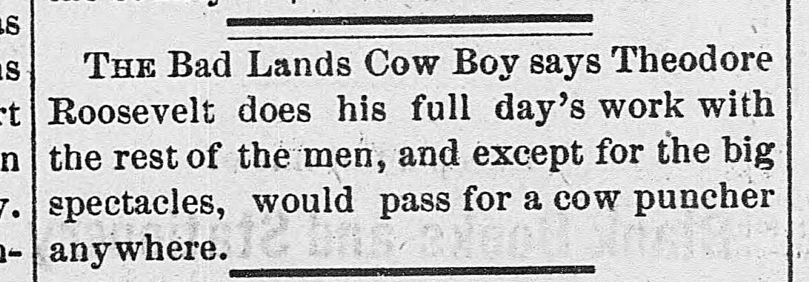 Newspaper clipping: The Bad Lands Cow Boy says Theodore Roosevelt does his full day's work with the rest of the men, and except for the big spectacles, would pass for a cow puncher anywhere